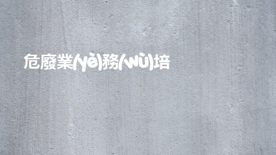 危廢業(yè)務(wù)培訓(xùn)資料深入探索：廢棄物處理的未來(lái)路徑