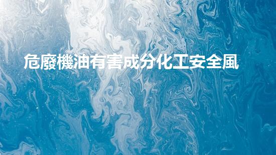危廢機油有害成分化工安全風險的深度解析：現(xiàn)狀與未來挑戰(zhàn)如何應(yīng)對？