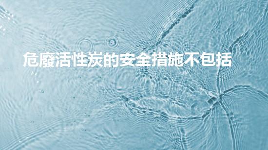 危廢活性炭的安全措施不包括化工安全與環(huán)保：如何有效應對危險品處理挑戰(zhàn)？