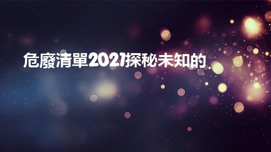 危廢清單2021探秘未知的化工安全挑戰(zhàn)