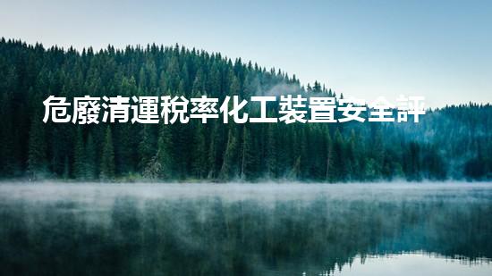 危廢清運稅率化工裝置安全評估：解析關鍵風險與有效防范