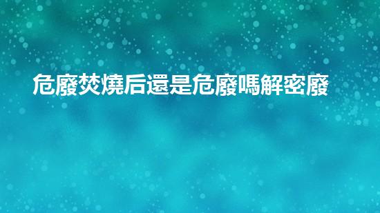 危廢焚燒后還是危廢嗎解密廢棄物：隱匿的危險(xiǎn)與環(huán)境的警示
