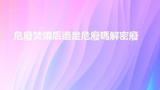 危廢焚燒后還是危廢嗎解密廢棄物：隱匿的危險與環(huán)境的警示