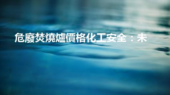 危廢焚燒爐價格化工安全：未來的拆解與重生之道