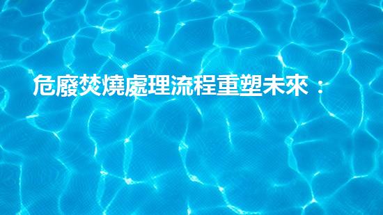 危廢焚燒處理流程重塑未來：危險(xiǎn)廢棄物處理的革新之路