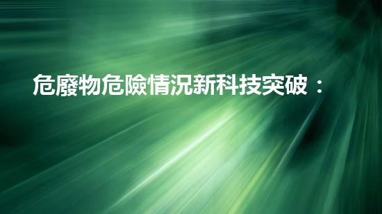 危廢物危險情況新科技突破：革命性技術(shù)重塑工業(yè)未來？