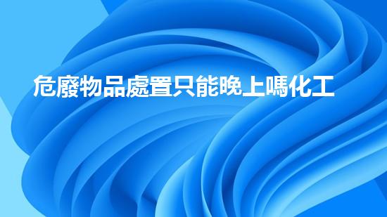 危廢物品處置只能晚上嗎化工廢棄物處理技術(shù)的革新與未來(lái)展望