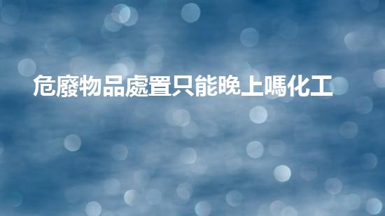危廢物品處置只能晚上嗎化工廢棄物處理技術(shù)的革新與未來展望