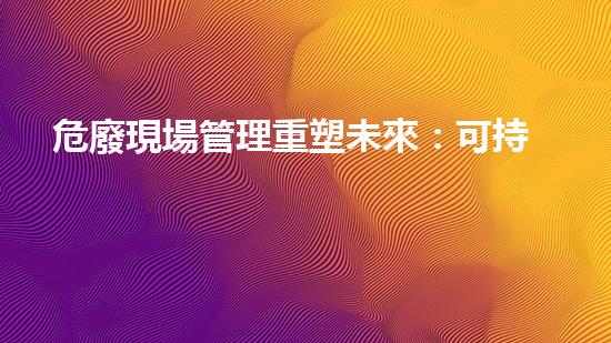 危廢現場管理重塑未來：可持續(xù)發(fā)展中的廢棄物處理革新