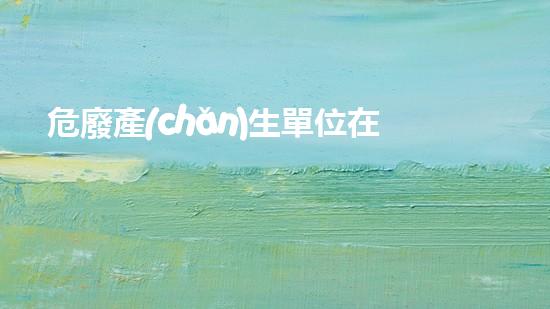 危廢產(chǎn)生單位在危廢管理方面主要存在哪些問題探索未來：革新危險(xiǎn)廢棄物處理的技術(shù)前景