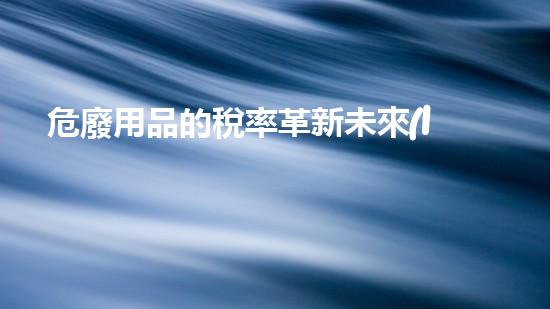 危廢用品的稅率革新未來(lái)：重塑化工行業(yè)的全球影響力