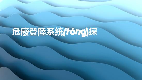 危廢登陸系統(tǒng)探索未來：如何有效處理和管理危險(xiǎn)廢棄物？