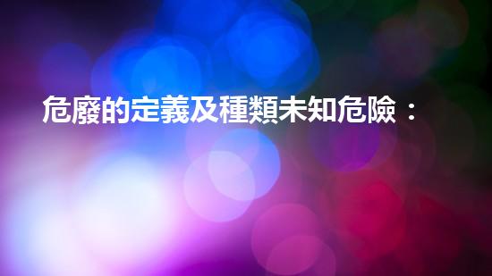 危廢的定義及種類未知危險：化工裝置廢棄后的隱患如何處理？