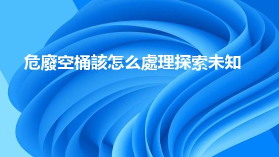 危廢空桶該怎么處理探索未知的化工拆除挑戰(zhàn)：解密技術(shù)革新與安全前景