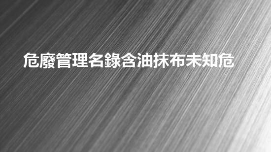 危廢管理名錄含油抹布未知危險：揭開化工設(shè)施背后的隱秘真相