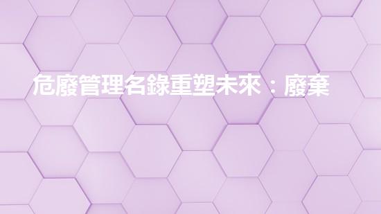 危廢管理名錄重塑未來：廢棄物管理的革新之路