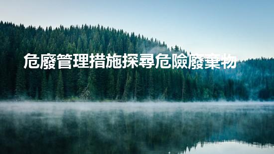 危廢管理措施探尋危險廢棄物的未知領(lǐng)域