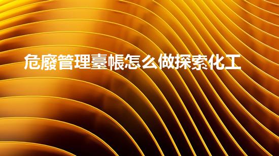 危廢管理臺帳怎么做探索化工裝置拆除中的挑戰(zhàn)與突破