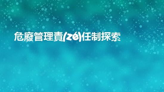 危廢管理責(zé)任制探索未來(lái)環(huán)保技術(shù)的最新進(jìn)展
