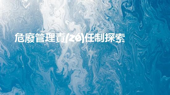 危廢管理責(zé)任制探索未來環(huán)保技術(shù)的最新進展