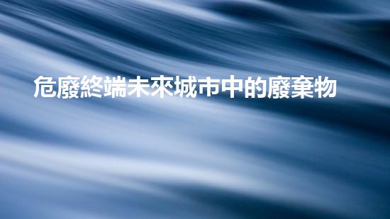 危廢終端未來城市中的廢棄物管理革新：技術(shù)與可持續(xù)發(fā)展的突破