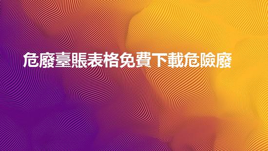 危廢臺賬表格免費下載危險廢棄物處理的專業(yè)之道？