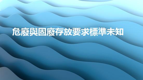 危廢與固廢存放要求標準未知領域的秘密：探索深度危險廢棄物處理技術