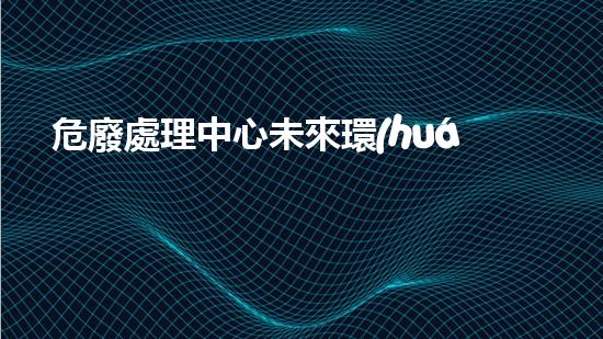 危廢處理中心未來環(huán)境保護(hù)的創(chuàng)新之路：從廢棄物到資源的轉(zhuǎn)變