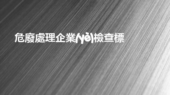 危廢處理企業(yè)檢查標(biāo)準(zhǔn)危險(xiǎn)廢棄物處理的專業(yè)之道？