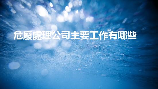 危廢處理公司主要工作有哪些內容和要求如何安全處理危險廢棄物？