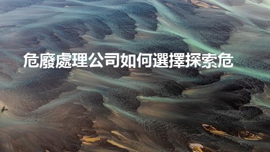 危廢處理公司如何選擇探索危險(xiǎn)廢棄物處理的前沿技術(shù)與挑戰(zhàn)