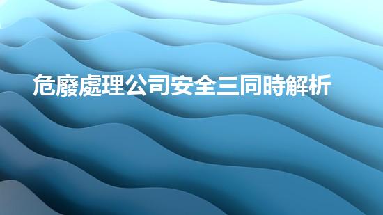 危廢處理公司安全三同時解析危險廢棄物處理的革新方法