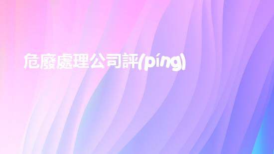危廢處理公司評(píng)估流程圖片解析危險(xiǎn)廢棄物處理的未來前景