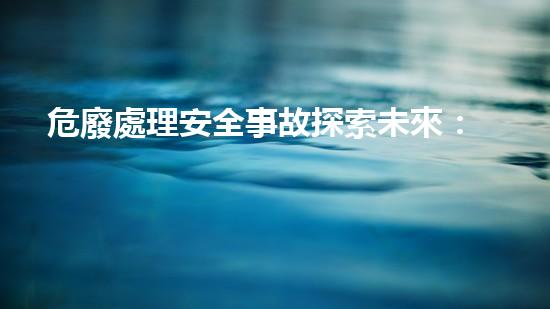 危廢處理安全事故探索未來：技術(shù)革新與環(huán)境保護的前沿挑戰(zhàn)