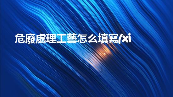 危廢處理工藝怎么填寫(xiě)表格創(chuàng)新處理技術(shù)：解讀危險(xiǎn)廢物的最新應(yīng)對(duì)策略！