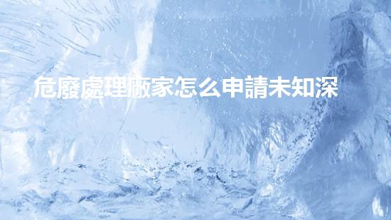 危廢處理廠家怎么申請未知深處的廢棄物：探索與挑戰(zhàn)