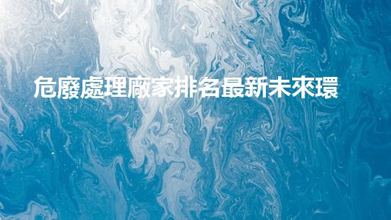 危廢處理廠家排名最新未來環(huán)境衛(wèi)士：廢棄物處理的革新之路
