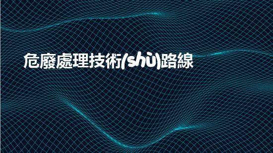 危廢處理技術(shù)路線未知威脅：揭示廢棄物背后的潛在危險