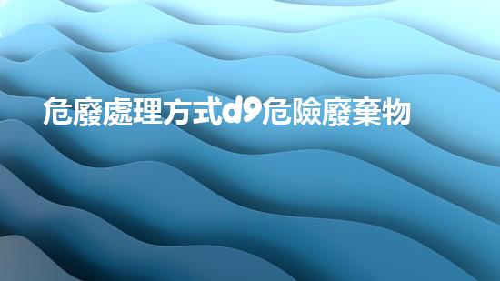 危廢處理方式d9危險廢棄物處理的專業(yè)之道：安全高效的施工技術(shù)