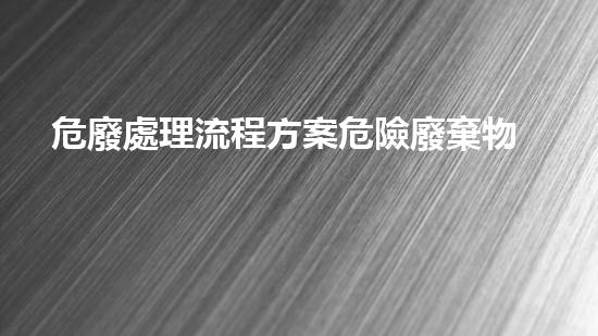 危廢處理流程方案危險廢棄物處理技術(shù)：環(huán)境安全的關(guān)鍵路徑？