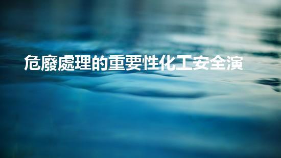 危廢處理的重要性化工安全演練：突發(fā)事件應(yīng)對策略與實戰(zhàn)訓(xùn)練