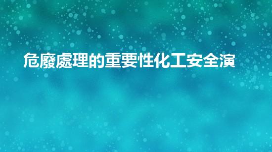 危廢處理的重要性化工安全演練：突發(fā)事件應對策略與實戰(zhàn)訓練