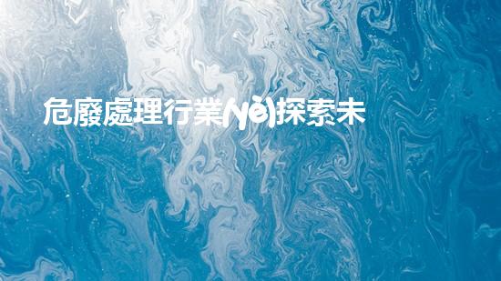 危廢處理行業(yè)探索未來(lái)：科技與環(huán)境的新邊界