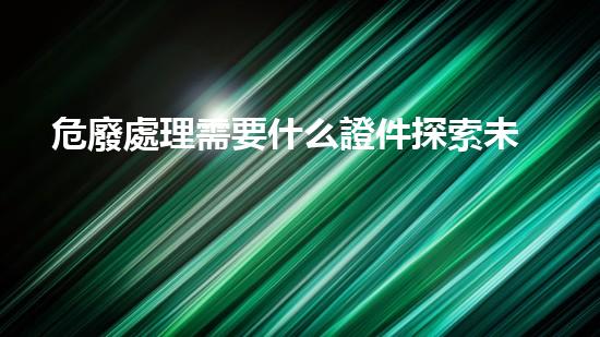 危廢處理需要什么證件探索未來：新技術與環(huán)境保護的前沿