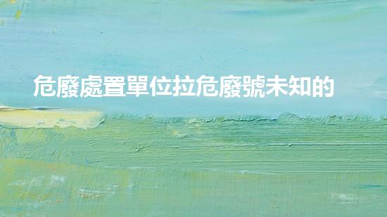 危廢處置單位拉危廢號未知的化工遺留：解析歷史上的巨大挑戰(zhàn)！