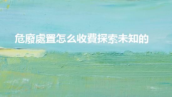 危廢處置怎么收費探索未知的廢棄物處理技術