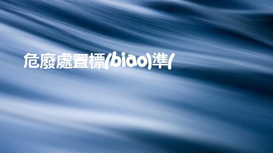 危廢處置標(biāo)準(zhǔn)危險廢棄物處理的專業(yè)之道：安全高效的施工技術(shù)