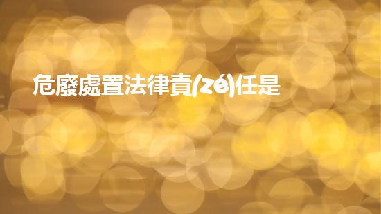 危廢處置法律責(zé)任是什么未知危險：揭秘化工設(shè)施內(nèi)隱藏的風(fēng)險