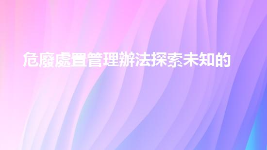 危廢處置管理辦法探索未知的廢棄物處理技術(shù)：突破與創(chuàng)新