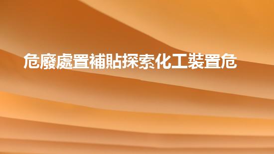 危廢處置補貼探索化工裝置危險：解析現(xiàn)代工程中的安全挑戰(zhàn)